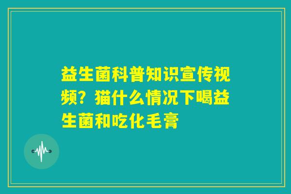 益生菌科普知识宣传视频？猫什么情况下喝益生菌和吃化毛膏