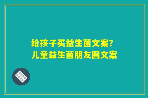 给孩子买益生菌文案？儿童益生菌朋友圈文案