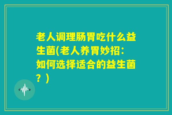 老人调理肠胃吃什么益生菌(老人养胃妙招:如何选择适合的益生菌?) 老人调理肠胃吃什么益生菌(老人养胃妙招:如何选择适合的益生菌?)