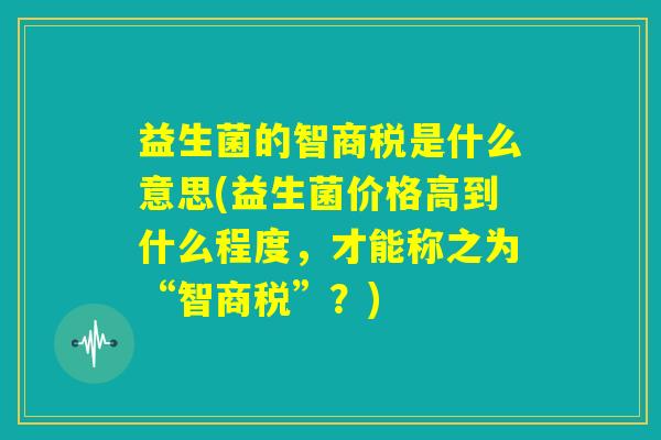 益生菌的智商税是什么意思(益生菌价格高到什么程度,才能称之为“智商税”?) 益生菌的智商税是什么意思(益生菌价格高到什么程度,才能称之为“智商税”?)