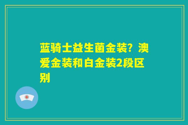 蓝骑士益生菌金装？澳爱金装和白金装2段区别