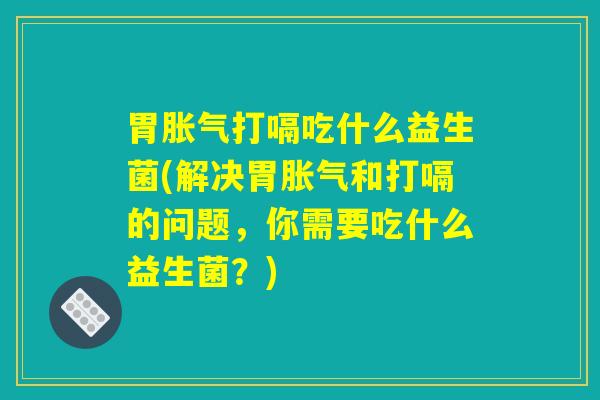 胃胀气打嗝吃什么益生菌(解决胃胀气和打嗝的问题,你需要吃什么益生菌?) 胃胀气打嗝吃什么益生菌(解决胃胀气和打嗝的问题,你需要吃什么益生菌?)