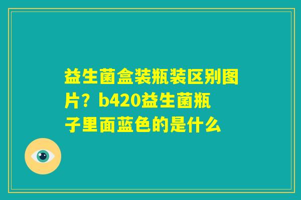 益生菌盒装瓶装区别图片?b420益生菌瓶子里面蓝色的是什么 益生菌盒装瓶装区别图片?b420益生菌瓶子里面蓝色的是什么