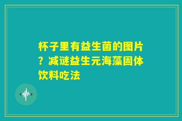杯子里有益生菌的图片?减谜益生元海藻固体饮料吃法 杯子里有益生菌的图片?减谜益生元海藻固体饮料吃法
