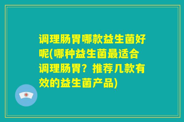 调理肠胃哪款益生菌好呢(哪种益生菌最适合调理肠胃？推荐几款有效的益生菌产品)
