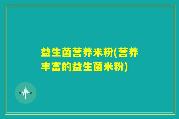 益生菌营养米粉(营养丰富的益生菌米粉) 益生菌营养米粉(营养丰富的益生菌米粉)