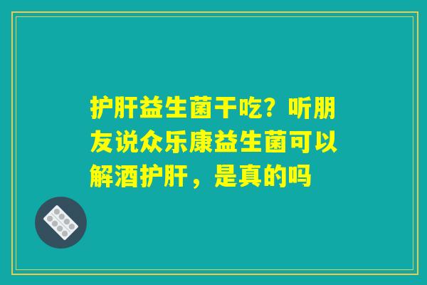 护肝益生菌干吃?听朋友说众乐康益生菌可以解酒护肝,是真的吗 护肝益生菌干吃?听朋友说众乐康益生菌可以解酒护肝,是真的吗