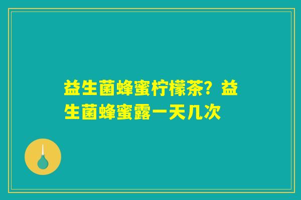益生菌蜂蜜柠檬茶?益生菌蜂蜜露一天几次 益生菌蜂蜜柠檬茶?益生菌蜂蜜露一天几次