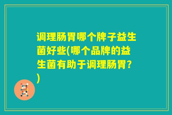 调理肠胃哪个牌子益生菌好些(哪个品牌的益生菌有助于调理肠胃？)