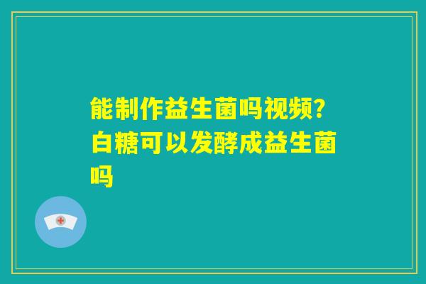 能制作益生菌吗视频？白糖可以发酵成益生菌吗