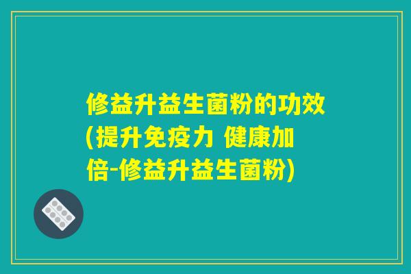 修益升益生菌粉的功效(提升免疫力 健康加倍-修益升益生菌粉)