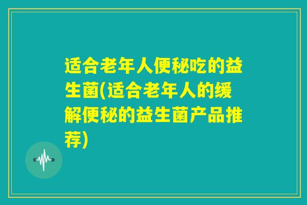 适合老年人便秘吃的益生菌(适合老年人的缓解便秘的益生菌产品推荐) 适合老年人便秘吃的益生菌(适合老年人的缓解便秘的益生菌产品推荐)