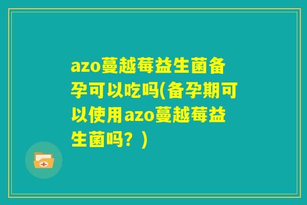 azo蔓越莓益生菌备孕可以吃吗(备孕期可以使用azo蔓越莓益生菌吗？)