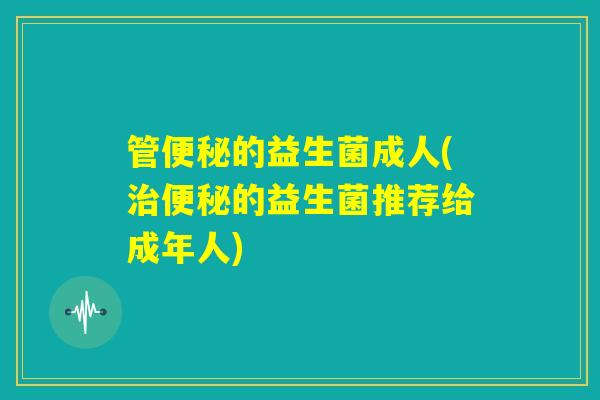 管便秘的益生菌成人(治便秘的益生菌推荐给成年人) 管便秘的益生菌成人(治便秘的益生菌推荐给成年人)