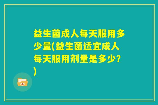 益生菌成人每天服用多少量(益生菌适宜成人每天服用剂量是多少?) 益生菌成人每天服用多少量(益生菌适宜成人每天服用剂量是多少?)