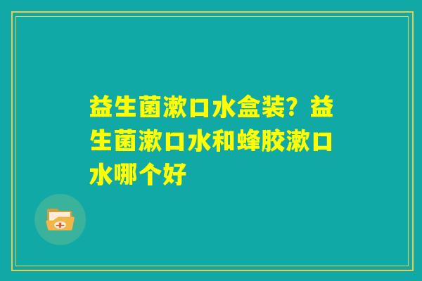 益生菌漱口水盒装？益生菌漱口水和蜂胶漱口水哪个好
