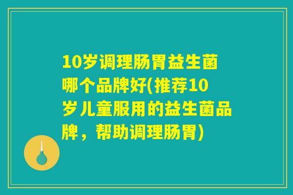 10岁调理肠胃益生菌哪个品牌好(推荐10岁儿童服用的益生菌品牌,帮助调理肠胃) 10岁调理肠胃益生菌哪个品牌好(推荐10岁儿童服用的益生菌品牌,帮助调理肠胃)