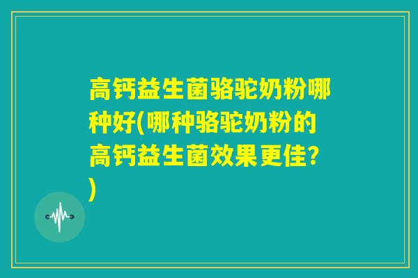 高钙益生菌骆驼奶粉哪种好(哪种骆驼奶粉的高钙益生菌效果更佳？)