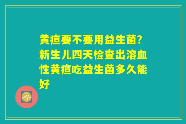 黄疸要不要用益生菌?新生儿四天检查出溶血性黄疸吃益生菌多久能好 黄疸要不要用益生菌?新生儿四天检查出溶血性黄疸吃益生菌多久能好
