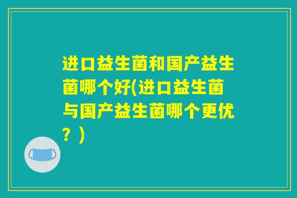 进口益生菌和国产益生菌哪个好(进口益生菌与国产益生菌哪个更优?) 进口益生菌和国产益生菌哪个好(进口益生菌与国产益生菌哪个更优?)