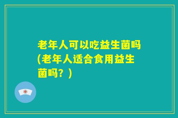 老年人可以吃益生菌吗(老年人适合食用益生菌吗？)