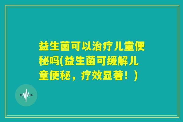 益生菌可以治疗儿童便秘吗(益生菌可缓解儿童便秘，疗效显著！)