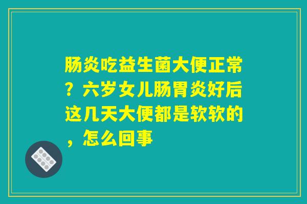 肠炎吃益生菌大便正常?六岁女儿肠胃炎好后这几天大便都是软软的,怎么回事 肠炎吃益生菌大便正常?六岁女儿肠胃炎好后这几天大便都是软软的,怎么回事