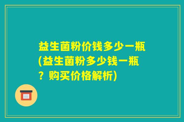 益生菌粉价钱多少一瓶(益生菌粉多少钱一瓶?购买价格解析) 益生菌粉价钱多少一瓶(益生菌粉多少钱一瓶?购买价格解析)