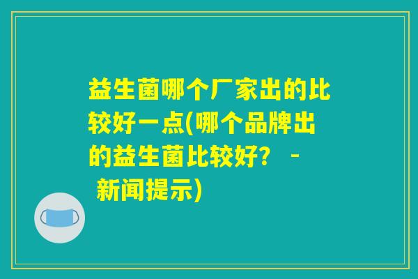 益生菌哪个厂家出的比较好一点(哪个品牌出的益生菌比较好? - 新闻提示) 益生菌哪个厂家出的比较好一点(哪个品牌出的益生菌比较好? - 新闻提示)