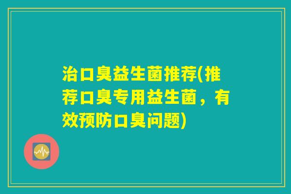 治口臭益生菌推荐(推荐口臭专用益生菌,有效预防口臭问题) 治口臭益生菌推荐(推荐口臭专用益生菌,有效预防口臭问题)