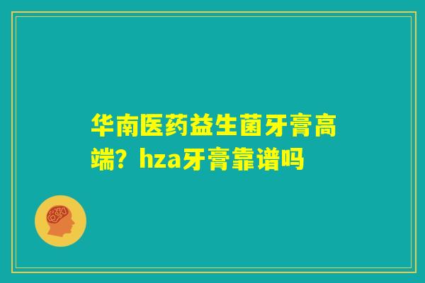 华南医药益生菌牙膏高端?hza牙膏靠谱吗 华南医药益生菌牙膏高端?hza牙膏靠谱吗