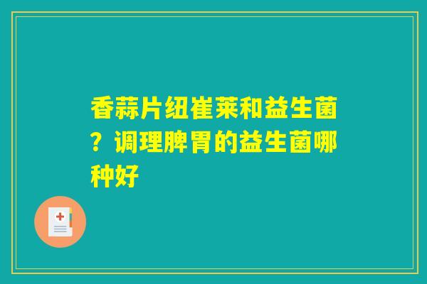 香蒜片纽崔莱和益生菌?调理脾胃的益生菌哪种好 香蒜片纽崔莱和益生菌?调理脾胃的益生菌哪种好