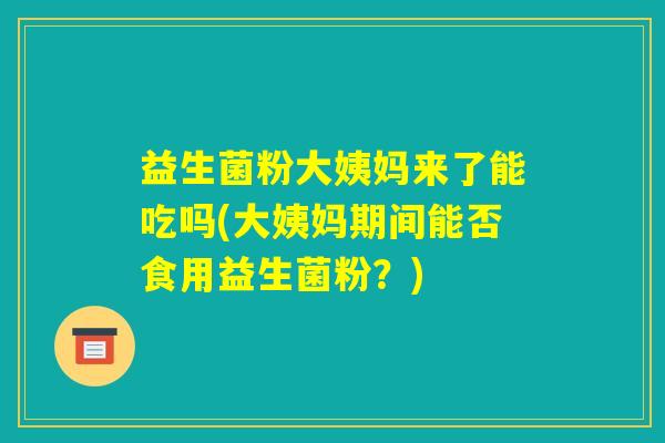益生菌粉大姨妈来了能吃吗(大姨妈期间能否食用益生菌粉?) 益生菌粉大姨妈来了能吃吗(大姨妈期间能否食用益生菌粉?)