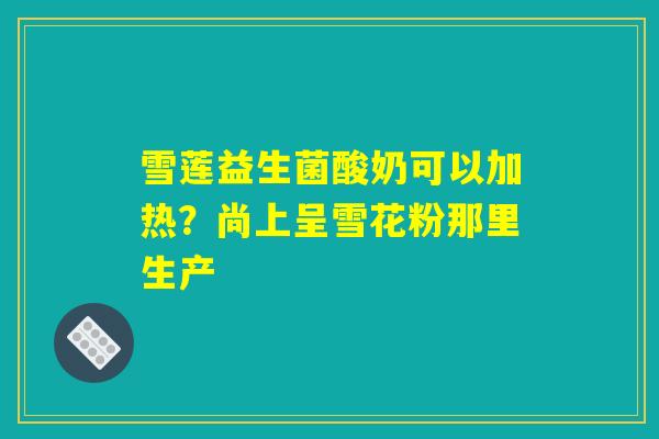 雪莲益生菌酸奶可以加热?尚上呈雪花粉那里生产 雪莲益生菌酸奶可以加热?尚上呈雪花粉那里生产