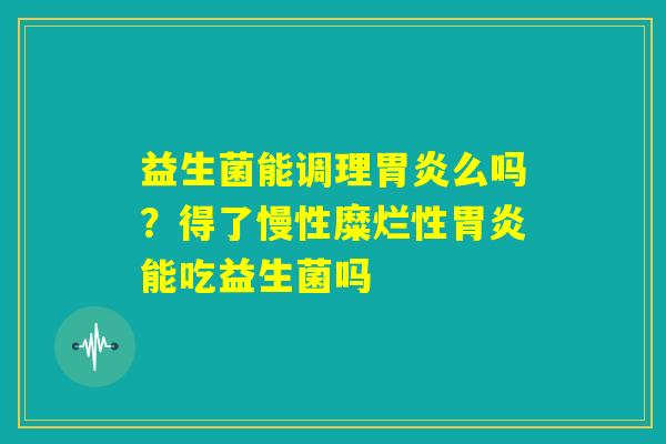 益生菌能调理胃炎么吗?得了慢性糜烂性胃炎能吃益生菌吗 益生菌能调理胃炎么吗?得了慢性糜烂性胃炎能吃益生菌吗