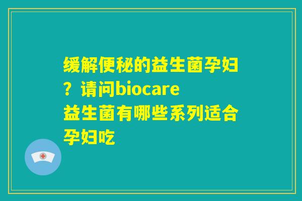 缓解便秘的益生菌孕妇?请问biocare益生菌有哪些系列适合孕妇吃 缓解便秘的益生菌孕妇?请问biocare益生菌有哪些系列适合孕妇吃