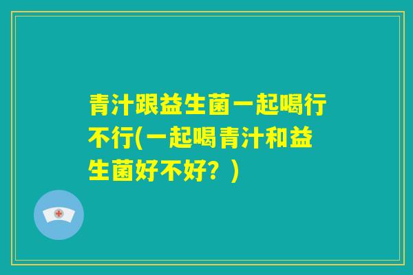 青汁跟益生菌一起喝行不行(一起喝青汁和益生菌好不好?) 青汁跟益生菌一起喝行不行(一起喝青汁和益生菌好不好?)