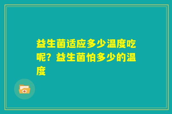 益生菌适应多少温度吃呢?益生菌怕多少的温度 益生菌适应多少温度吃呢?益生菌怕多少的温度