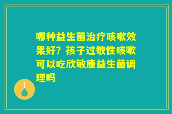 哪种益生菌治疗咳嗽效果好?孩子过敏性咳嗽可以吃欣敏康益生菌调理吗 哪种益生菌治疗咳嗽效果好?孩子过敏性咳嗽可以吃欣敏康益生菌调理吗