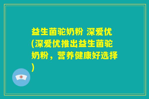 益生菌驼奶粉 深爱优(深爱优推出益生菌驼奶粉，营养健康好选择)