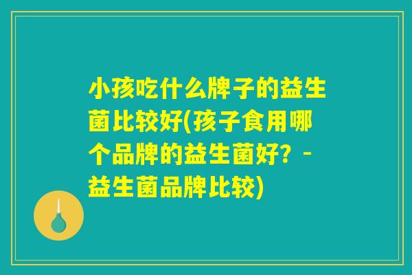 小孩吃什么牌子的益生菌比较好(孩子食用哪个品牌的益生菌好?-益生菌品牌比较) 小孩吃什么牌子的益生菌比较好(孩子食用哪个品牌的益生菌好?-益生菌品牌比较)