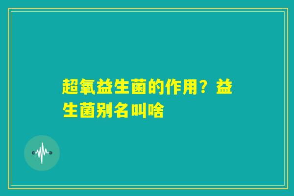 超氧益生菌的作用？益生菌别名叫啥