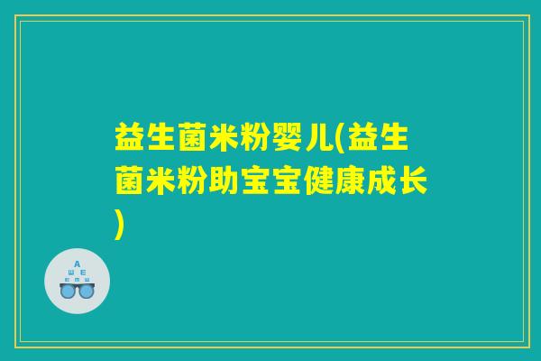 益生菌米粉婴儿(益生菌米粉助宝宝健康成长) 益生菌米粉婴儿(益生菌米粉助宝宝健康成长)
