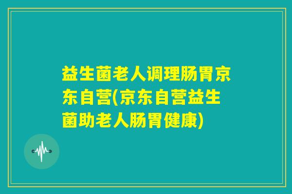 益生菌老人调理肠胃京东自营(京东自营益生菌助老人肠胃健康) 益生菌老人调理肠胃京东自营(京东自营益生菌助老人肠胃健康)