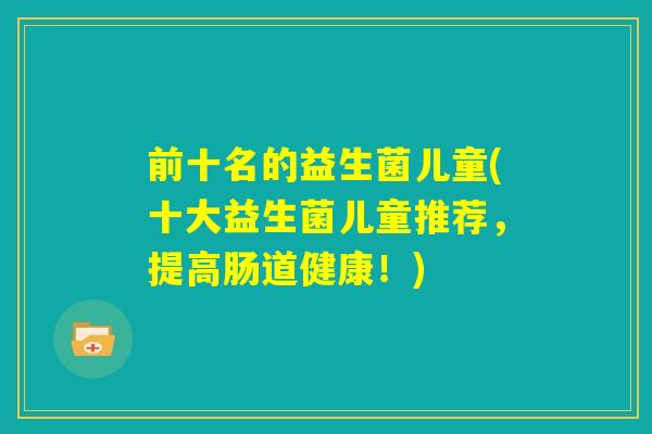 前十名的益生菌儿童(十大益生菌儿童推荐,提高肠道健康!) 前十名的益生菌儿童(十大益生菌儿童推荐,提高肠道健康!)