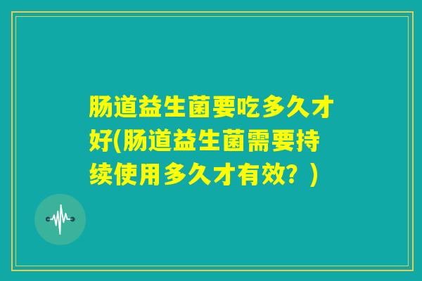 肠道益生菌要吃多久才好(肠道益生菌需要持续使用多久才有效？)