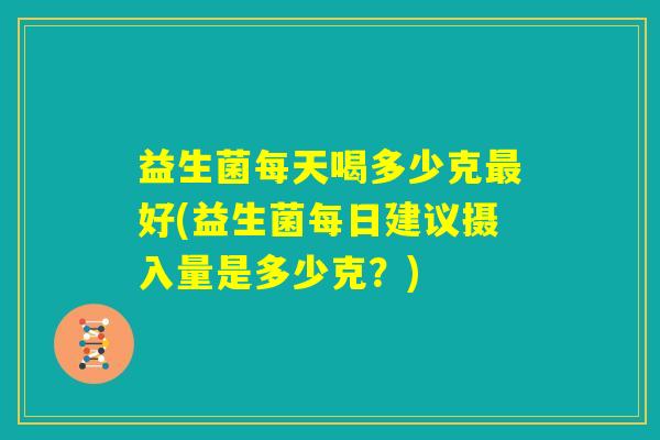 益生菌每天喝多少克最好(益生菌每日建议摄入量是多少克?) 益生菌每天喝多少克最好(益生菌每日建议摄入量是多少克?)