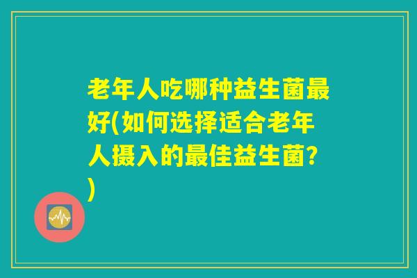 老年人吃哪种益生菌最好(如何选择适合老年人摄入的最佳益生菌？)