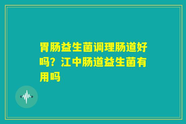 胃肠益生菌调理肠道好吗?江中肠道益生菌有用吗 胃肠益生菌调理肠道好吗?江中肠道益生菌有用吗