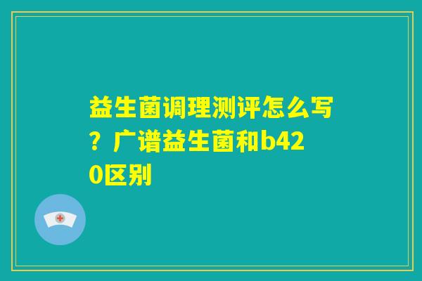 益生菌调理测评怎么写？广谱益生菌和b420区别